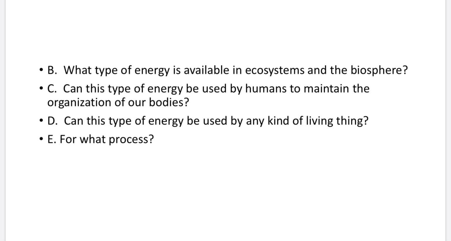 • B. What type of energy is available in ecosystems and the biosphere?
• C. Can this type of energy be used by humans to maintain the
organization of our bodies?
• D. Can this type of energy be used by any kind of living thing?
• E. For what process?
