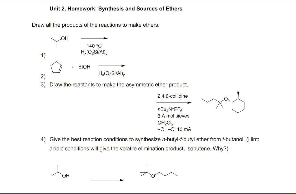 Unit 2. Homework: Synthesis and Sources of Ethers
Draw all the products of the reactions to make ethers.
1)
OH
140 °C
Hx(O₂Si/Al)y
+ EtOH
Hx(O₂Si/Al)y
2)
3) Draw the reactants to make the asymmetric ether product.
tom
OH
2,4,6-collidine
nBu4N+PF6
3 Å mol sieves
CH₂Cl₂
+CI-C, 10 mA
4) Give the best reaction conditions to synthesize n-butyl-t-butyl ether from t-butanol. (Hint:
acidic conditions will give the volatile elimination product, isobutene. Why?)