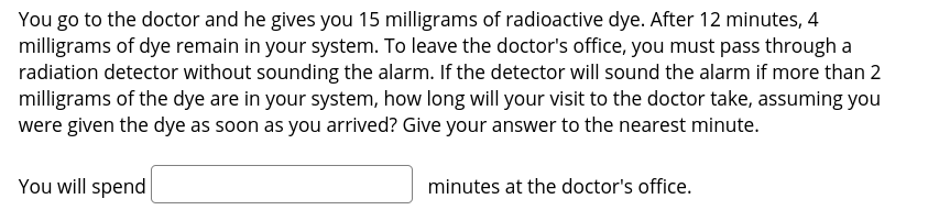 You go to the doctor and he gives you 15 milligrams of radioactive dye. After 12 minutes, 4
milligrams of dye remain in your system. To leave the doctor's office, you must pass through a
radiation detector without sounding the alarm. If the detector will sound the alarm if more than 2
milligrams of the dye are in your system, how long will your visit to the doctor take, assuming you
were given the dye as soon as you arrived? Give your answer to the nearest minute.
You will spend
minutes at the doctor's office.

