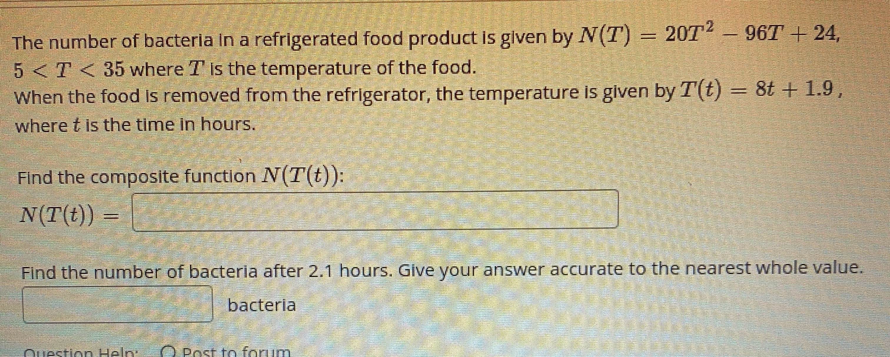 The number of bacteria In a refrigerated food product is given by N(T) = 20T² – 96T + 24,
5<T< 35 where T is the temperature of the food.
When the food is removed from the refrigerator, the temperature is given by T(t) = 8t + 1.9,
where t is the time in hours.
