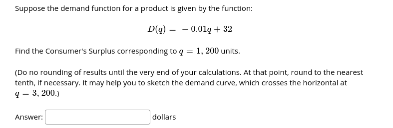 Suppose the demand function for a product is given by the function:
D(g) = - 0.01g + 32
Find the Consumer's Surplus corresponding to q = 1, 200 units.
(Do no rounding of results until the very end of your calculations. At that point, round to the nearest
tenth, if necessary. It may help you to sketch the demand curve, which crosses the horizontal at
q = 3, 200.)
Answer:
dollars
