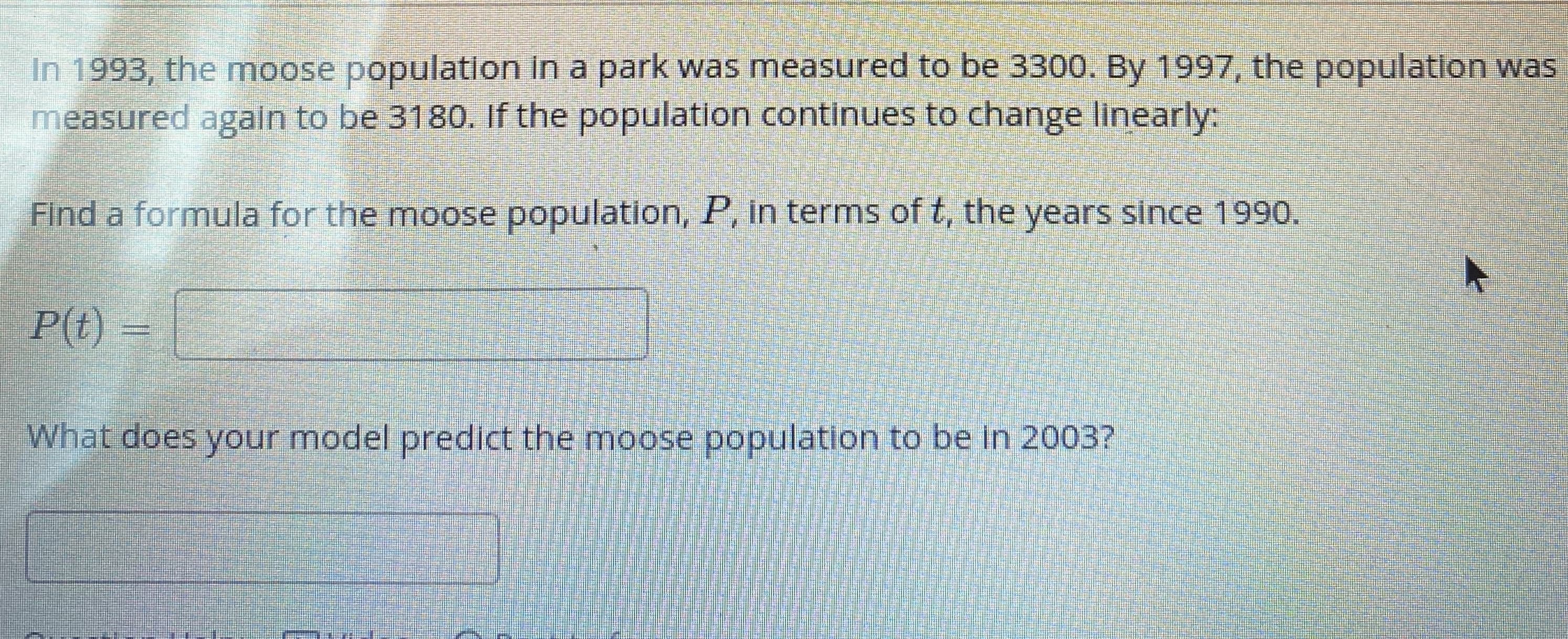 In 1993, the moose population in a park was measured to be 3300. By 1997, the population was
measured again to be 3180. If the population continues to change linearly:
