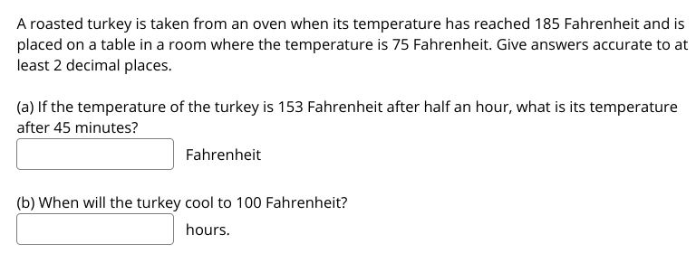A roasted turkey is taken from an oven when its temperature has reached 185 Fahrenheit and is
placed on a table in a room where the temperature is 75 Fahrenheit. Give answers accurate to at
least 2 decimal places.
(a) If the temperature of the turkey is 153 Fahrenheit after half an hour, what is its temperature
after 45 minutes?
Fahrenheit
(b) When will the turkey cool to 100 Fahrenheit?
hours.
