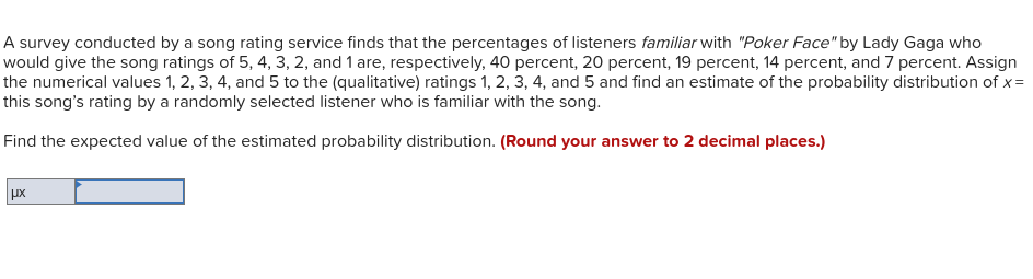A survey conducted by a song rating service finds that the percentages of listeners familiar with "Poker Face" by Lady Gaga who
would give the song ratings of 5, 4, 3, 2, and 1 are, respectively, 40 percent, 20 percent, 19 percent, 14 percent, and 7 percent. Assign
the numerical values 1, 2, 3, 4, and 5 to the (qualitative) ratings 1, 2, 3, 4, and 5 and find an estimate of the probability distribution of x=
this song's rating by a randomly selected listener who is familiar with the song.
Find the expected value of the estimated probability distribution. (Round your answer to 2 decimal places.)
