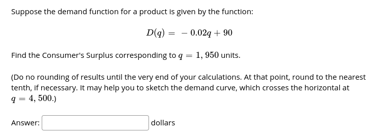 Suppose the demand function for a product is given by the function:
D(q) = - 0.02q + 90
Find the Consumer's Surplus corresponding to q = 1, 950 units.
(Do no rounding of results until the very end of your calculations. At that point, round to the nearest
tenth, if necessary. It may help you to sketch the demand curve, which crosses the horizontal at
q = 4, 500.)
Answer:
dollars
