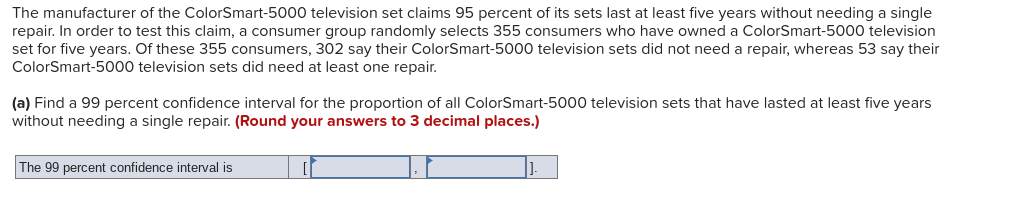 The manufacturer of the ColorSmart-5000 television set claims 95 percent of its sets last at least five years without needing a single
repair. In order to test this claim, a consumer group randomly selects 355 consumers who have owned a ColorSmart-5000 television
set for five years. Of these 355 consumers, 302 say their ColorSmart-5000 television sets did not need a repair, whereas 53 say their
ColorSmart-5000 television sets did need at least one repair.
(a) Find a 99 percent confidence interval for the proportion of all ColorSmart-5000 television sets that have lasted at least five years
without needing a single repair. (Round your answers to 3 decimal places.)
The 99 percent confidence interval is
