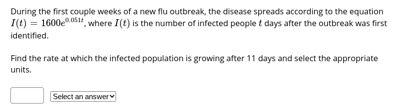 During the first couple weeks of a new flu outbreak, the disease spreads according to the equation
I(t) = 1600e0.051r, where I(t) is the number of infected people t days after the outbreak was first
identified.
Find the rate at which the infected population is growing after 11 days and select the appropriate
units.
