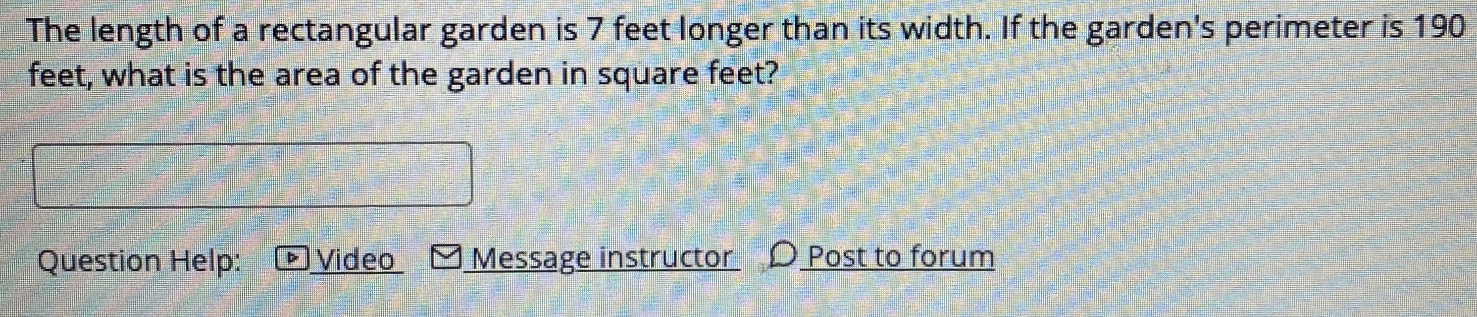 The length of a rectangular garden is 7 feet longer than its width. If the garden's perimeter is 190
feet, what is the area of the garden in square feet?
Question Help:
Video M Message instructor D Post to forum
