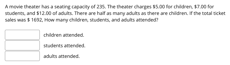A movie theater has a seating capacity of 235. The theater charges $5.00 for children, $7.00 for
students, and $12.00 of adults. There are half as many adults as there are children. If the total ticket
sales was $ 1692, How many children, students, and adults attended?
