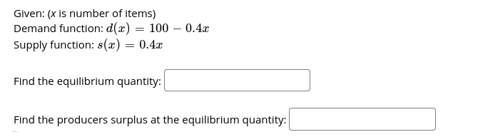 Given: (x is number of items)
Demand function: d(x) = 100 - 0.4x
Supply function: s(x) = 0.4x
Find the equilibrlum quantity:
Find the producers surplus at the equilibrium quantity:
