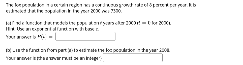 The fox population in a certain region has a continuous growth rate of 8 percent per year. It is
estimated that the population in the year 2000 was 7300.
(a) Find a function that models the population t years after 2000 (t = 0 for 2000).
Hint: Use an exponential function with base e.
Your answer is P(t) =
(b) Use the function from part (a) to estimate the fox population in the year 2008.
Your answer is (the answer must be an integer)
