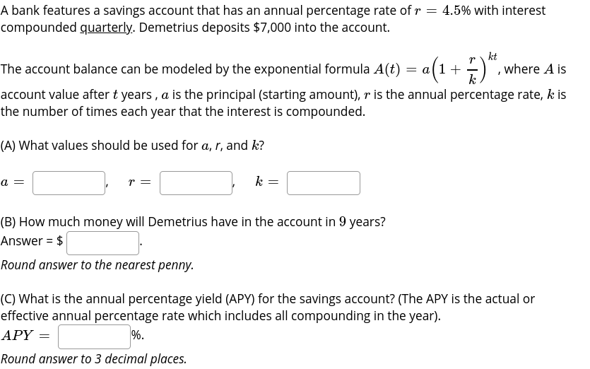 A bank features a savings account that has an annual percentage rate of r = 4.5% with interest
compounded quarterly. Demetrius deposits $7,000 into the account.
kt
The account balance can be modeled by the exponential formula A(t) = a(1+ -
, where A is
k
account value after t years , a is the principal (starting amount), r is the annual percentage rate, k is
the number of times each year that the interest is compounded.
(A) What values should be used for a, r, and k?
a =
k
(B) How much money will Demetrius have in the account in 9 years?
