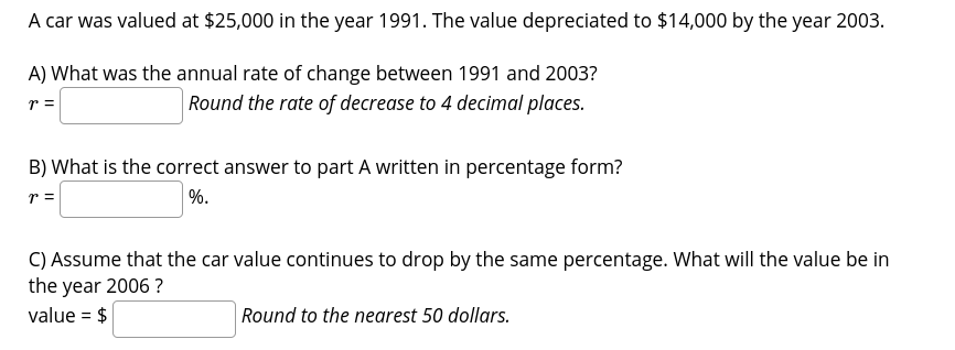 A car was valued at $25,000 in the year 1991. The value depreciated to $14,000 by the year 2003.
A) What was the annual rate of change between 1991 and 2003?
Round the rate of decrease to 4 decimal places.
r =
B) What is the correct answer to part A written in percentage form?
r =
%.
C) Assume that the car value continues to drop by the same percentage. What will the value be in
the year 2006 ?
value = $
|Round to the nearest 50 dollars.
