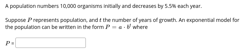 A population numbers 10,000 organisms initially and decreases by 5.5% each year.
Suppose P represents population, and t the number of years of growth. An exponential model for
the population can be written in the form P = a · b' where
