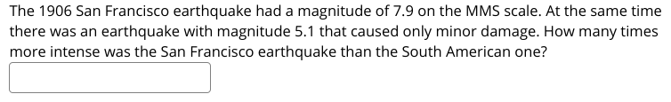 The 1906 San Francisco earthquake had a magnitude of 7.9 on the MMS scale. At the same time
there was an earthquake with magnitude 5.1 that caused only minor damage. How many times
more intense was the San Francisco earthquake than the South American one?

