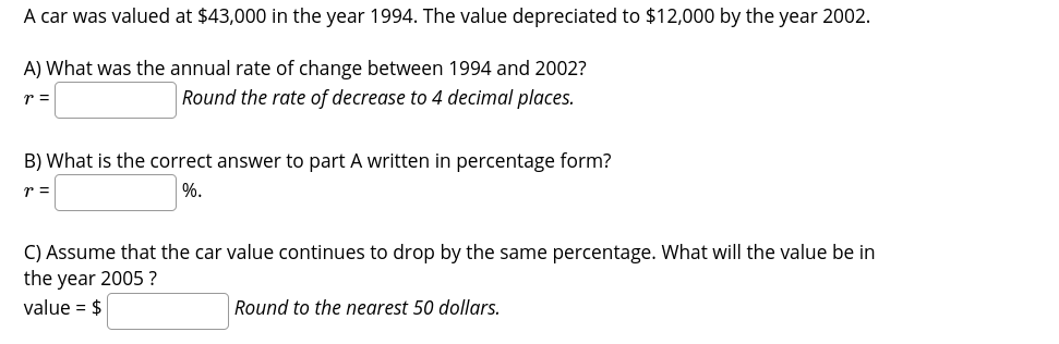 A car was valued at $43,000 in the year 1994. The value depreciated to $12,000 by the year 2002.
A) What was the annual rate of change between 1994 and 2002?
Round the rate of decrease to 4 decimal places.
r =
B) What is the correct answer to part A written in percentage form?
%.
r =
C) Assume that the car value continues to drop by the same percentage. What will the value be in
the year 2005 ?
value = $
Round to the nearest 50 dollars.
