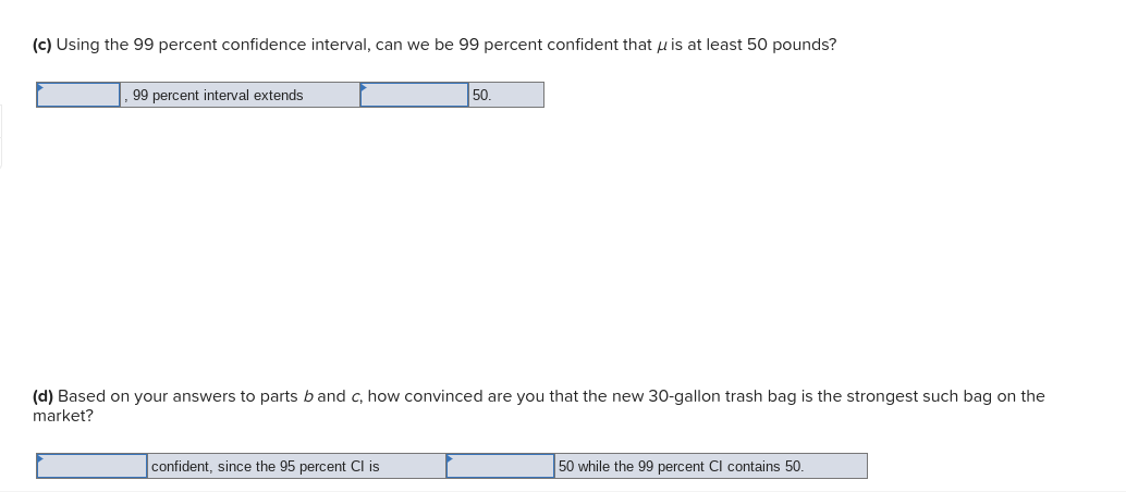 (c) Using the 99 percent confidence interval, can we be 99 percent confident that u is at least 50 pounds?
99 percent interval extends
50.
(d) Based on your answers to parts b and c, how convinced are you that the new 30-gallon trash bag is the strongest such bag on the
market?
confident, since the 95 percent Cl is
50 while the 99 percent Cl contains 50.
