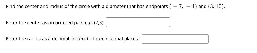 Find the center and radius of the circle with a diameter that has endpoints (- 7, – 1) and (3, 10).
Enter the center as an ordered pair, e.g. (2,3):
Enter the radius as a decimal correct to three decimal places :
