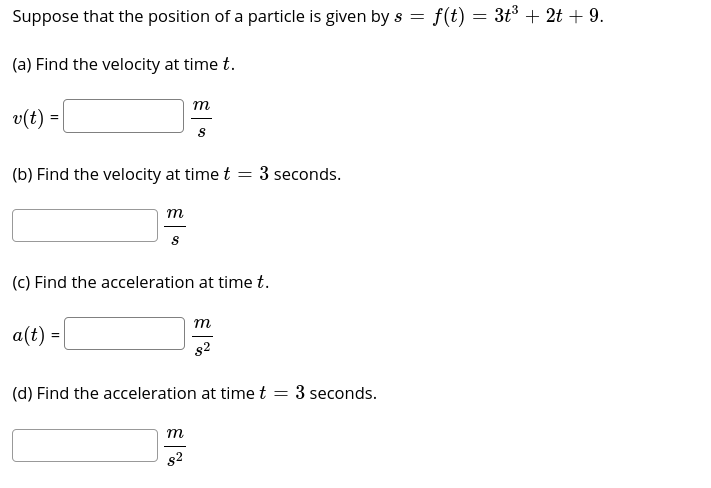 Suppose that the position of a particle is given by s =
f(t) = 3t3 + 2t + 9.
(a) Find the velocity at time t.
т
v(t) =
(b) Find the velocity at time t =
3 seconds.
т.
(c) Find the acceleration at time t.
m
a(t) =
s2
(d) Find the acceleration at time t
3 seconds.
т
s2

