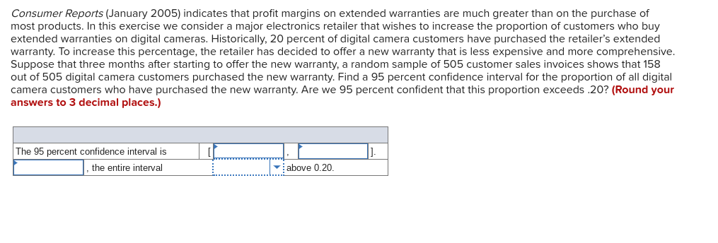 Consumer Reports (January 2005) indicates that profit margins on extended warranties are much greater than on the purchase of
most products. In this exercise we consider a major electronics retailer that wishes to increase the proportion of customers who buy
extended warranties on digital cameras. Historically, 20 percent of digital camera customers have purchased the retailer's extended
warranty. To increase this percentage, the retailer has decided to offer a new warranty that is less expensive and more comprehensive.
Suppose that three months after starting to offer the new warranty, a random sample of 505 customer sales invoices shows that 158
out of 505 digital camera customers purchased the new warranty. Find a 95 percent confidence interval for the proportion of all digital
camera customers who have purchased the new warranty. Are we 95 percent confident that this proportion exceeds .20? (Round your
answers to 3 decimal places.)
The 95 percent confidence interval is
the entire interval
above 0.20.
