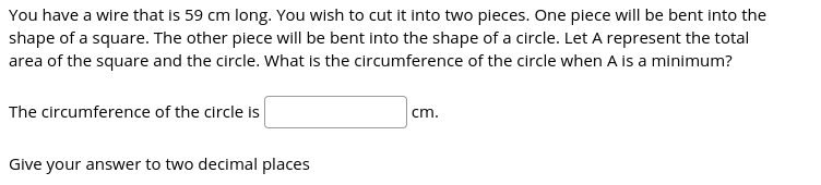 You have a wire that is 59 cm long. You wish to cut it into two pieces. One piece will be bent into the
shape of a square. The other piece will be bent into the shape of a circle. Let A represent the total
area of the square and the circle. What is the circumference of the circle when A is a minimum?

