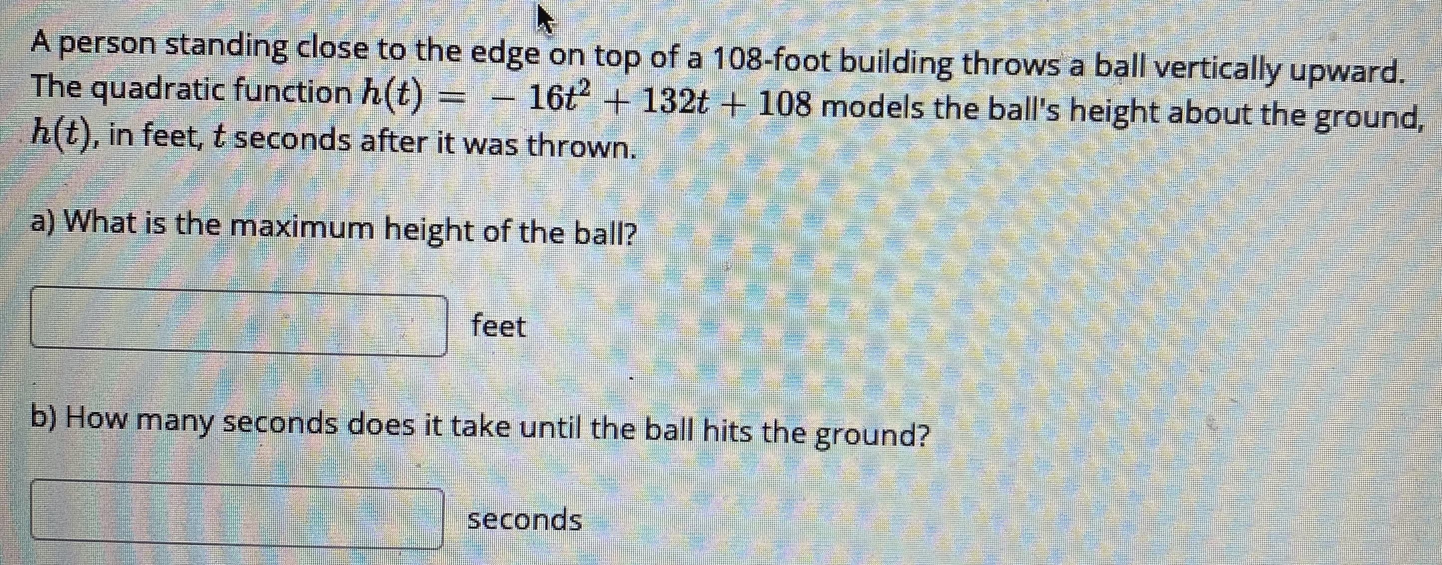A person standing close to the edge on top of a 108-foot building throws a ball vertically upward.
The quadratic function h(t) =
h(t), in feet, t seconds after it was thrown.
- 16t + 132t+ 108 models the ball's height about the ground,
a) What is the maximum height of the ball?
feet
b) How many seconds does it take until the ball hits the ground?
भ
seconds
