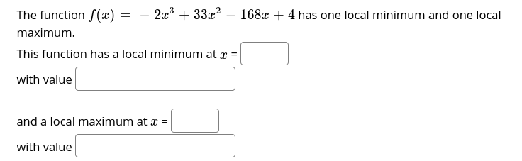 The function f(x)
2x + 33x? – 168x + 4 has one local minimum and one local
-
maximum.
This function has a local minimum at x =
with value
and a local maximum at x =
with value
