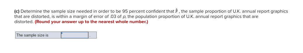 (c) Determine the sample size needed in order to be 95 percent confident that P, the sample proportion of U.K. annual report graphics
that are distorted, is within a margin of error of .03 of p, the population proportion of U.K. annual report graphics that are
distorted. (Round your answer up to the nearest whole number.)
The sample size is
