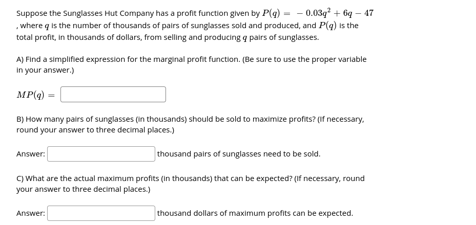 Suppose the Sunglasses Hut Company has a profit function given by P(g) = - 0.03q? + 6q – 47
, where q is the number of thousands of pairs of sunglasses sold and produced, and P(q) is the
total profit, in thousands of dollars, from selling and producing q pairs of sunglasses.
A) Find a simplified expression for the marginal profit function. (Be sure to use the proper variable
in your answer.)
MP(q)
B) How many pairs of sunglasses (in thousands) should be sold to maximize profits? (If necessary,
round your answer to three decimal places.)
thousand pairs of sunglasses need to be sold.
Answer:
C) What are the actual maximum profits (in thousands) that can be expected? (If necessary, round
your answer to three decimal places.)
thousand dollars of maximum profits can be expected.
Answer:
