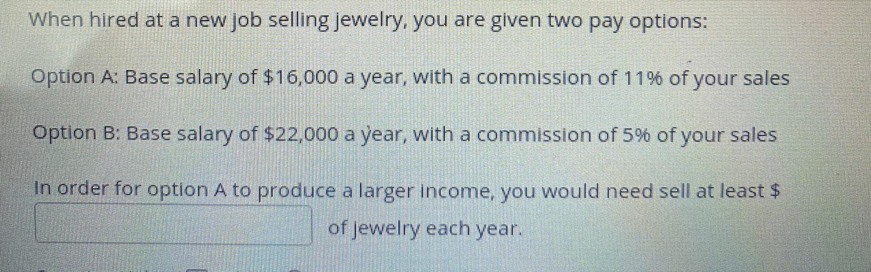 When hired at a new job selling jewelry, you are given two pay options:
Option A: Base salary of $16,000 a year, with a commission of 11% of your sales
