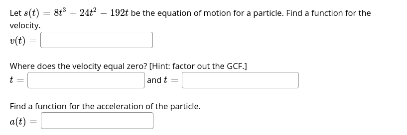Let s(t) = 8t3 + 24t²
192t be the equation of motion for a particle. Find a function for the
velocity.
v(t) =
Where does the velocity equal zero? [Hint: factor out the GCF.]
t =
and t =
Find a function for the acceleration of the particle.
a(t)
