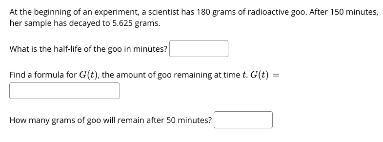 At the beginning of an experiment, a scientist has 180 grams of radioactive goo. After 150 minutes,
her sample has decayed to 5.625 grams.
What is the half-life of the goo in minutes?
Find a formula for G(t), the amount of goo remaining at time t. G(t) =
How many grams of goo will remain after 50 minutes?
