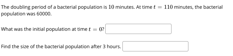 The doubling period of a bacterial population is 10 minutes. At time t = 110 minutes, the bacterial
population was 60000.
What was the initial population at time t = 0?
Find the size of the bacterial population after 3 hours.
