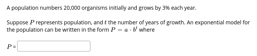 A population numbers 20,000 organisms initially and grows by 3% each year.
Suppose P represents population, and t the number of years of growth. An exponential model for
the population can be written in the form P = a · b' where
P =
