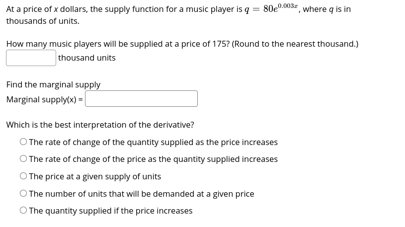 At a price of x dollars, the supply function for a music player is q = 80e0.003, where q is in
thousands of units.
How many music players will be supplied at a price of 175? (Round to the nearest thousand.)
thousand units
Find the marginal supply
Marginal supply(x) =
Which is the best interpretation of the derivative?
O The rate of change of the quantity supplied as the price increases
O The rate of change of the price as the quantity supplied increases
O The price at a given supply of units
O The number of units that will be demanded at a given price
O The quantity supplied if the price increases
