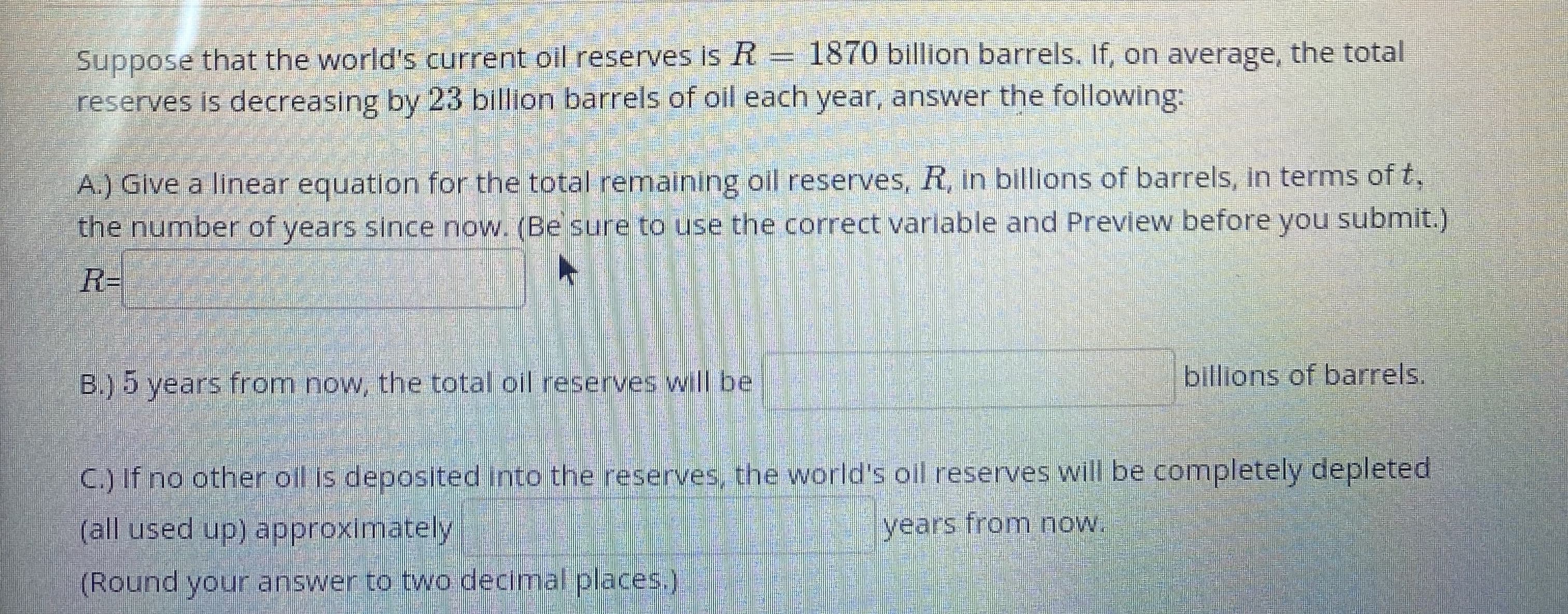 that the world's current oil reserves is R= 1870 billion barrels. If, on average, the total
Suppose
reserves is decreasing by 23 billion barrels of oil each year, answer the following:
