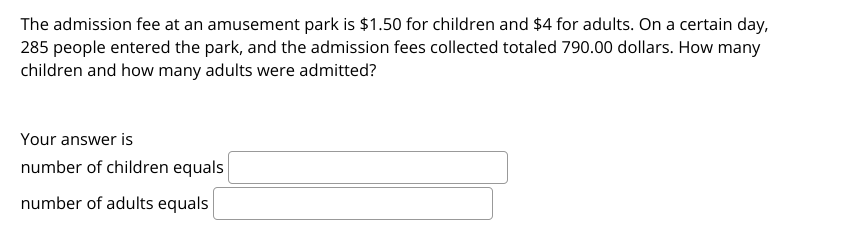 The admission fee at an amusement park is $1.50 for children and $4 for adults. On a certain day,
285 people entered the park, and the admission fees collected totaled 790.00 dollars. How many
children and how many adults were admitted?
Your answer is
number of children equals
number of adults equals
