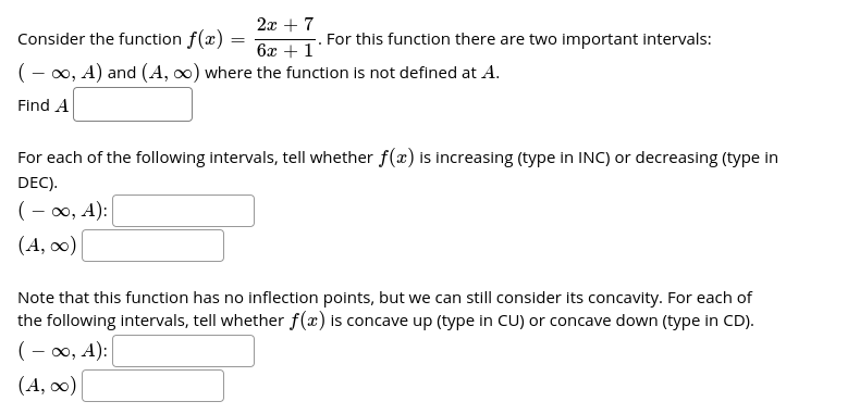 2x + 7
Consider the function f(x) =
For this function there are two important intervals:
6x + 1
(- 00, A) and (A, 0) where the function is not defined at A.
Find A
For each of the following intervals, tell whether f(x) is increasing (type in INC) or decreasing (type in
DEC).
(- 00, A):
(A, 0)
Note that this function has no inflection points, but we can still consider its concavity. For each of
the following intervals, tell whether f(x) is concave up (type in CU) or concave down (type in CD).
(- 0, A):
(A, 0)
