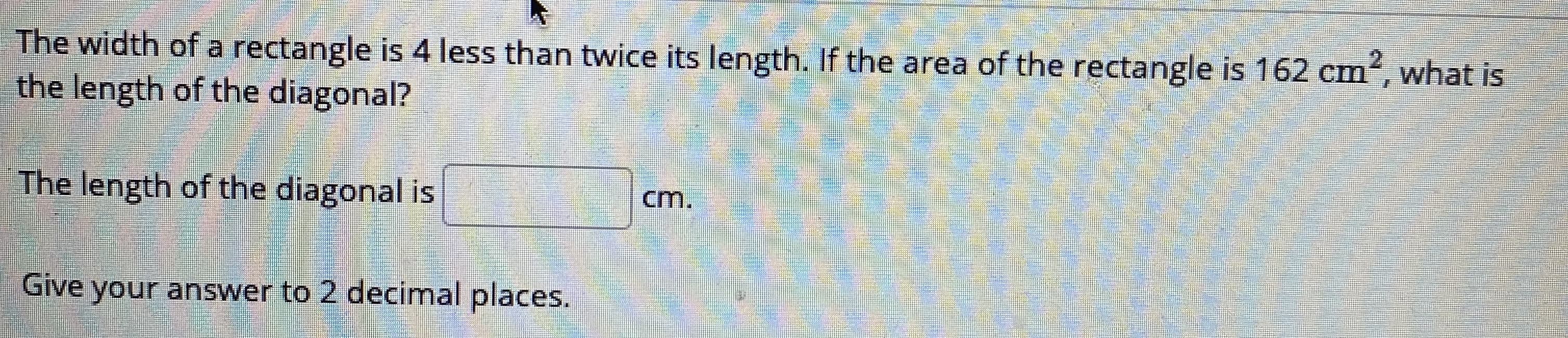 The width of a rectangle is 4 less than twice its length. If the area of the rectangle is 162 cm2, what is
the length of the diagonal?
The length of the diagonal is
cm.
Give your answer to 2 decimal places.
