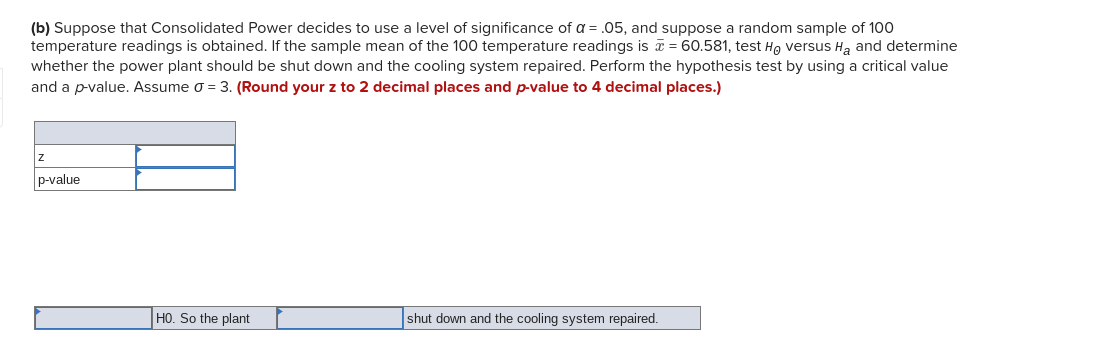 (b) Suppose that Consolidated Power decides to use a level of significance of a = .05, and suppose a random sample of 100
temperature readings is obtained. If the sample mean of the 100 temperature readings is T = 60.581, test He versus H, and determine
whether the power plant should be shut down and the cooling system repaired. Perform the hypothesis test by using a critical value
and a p-value. Assume o = 3. (Round your z to 2 decimal places and p-value to 4 decimal places.)
p-value
HO. So the plant
shut down and the cooling system repaired.
