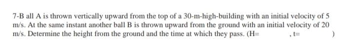 7-B all A is thrown vertically upward from the top of a 30-m-high-building with an initial velocity of 5
m/s. At the same instant another ball B is thrown upward from the ground with an initial velocity of 20
m/s. Determine the height from the ground and the time at which they pass. (H=
,t=
