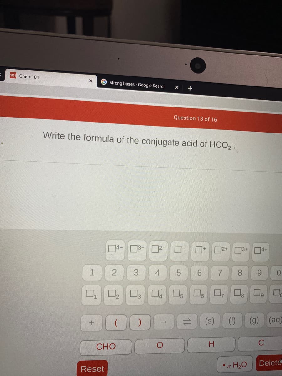 10 Chem101
G strong bases - Google Search
Question 13 of 16
Write the formula of the conjugate acid of HCO2".
04-3- 02-
02+ 3+ 04+
1
6.
8.
6.
0.
O, O
12
(s)
(g)
(aq)
H.
C
СНО
H2O
Delete
Reset
7.
1L
55
4-
2.
