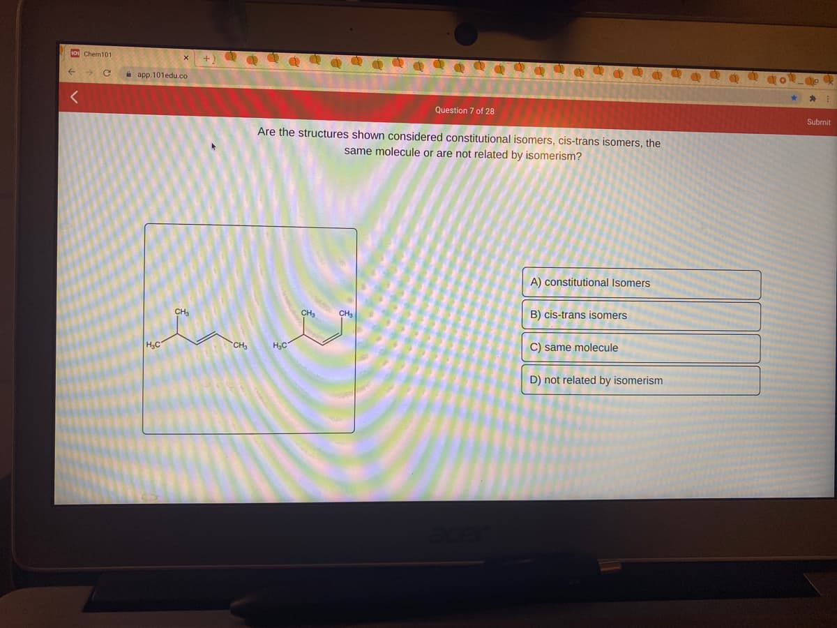 101 Chem101
A app. 101edu.co
Question 7 of 28
Submit
Are the structures shown considered constitutional isomers, cis-trans isomers, the
same molecule or are not related by isomerism?
A) constitutional Isomers
CH3
CH3
CH
B) cis-trans isomers
CH3
C) same molecule
H3C
H3C
D) not related by isomerism
目
