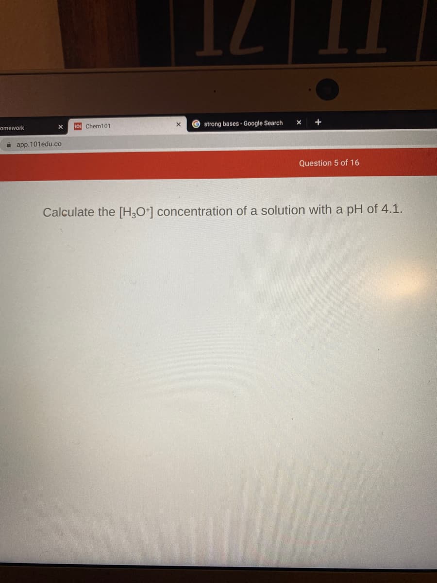 omework
10 Chem101
© strong bases - Google Search
+
A app. 101edu.co
Question 5 of 16
Calculate the [H,O*] concentration of a solution with a pH of 4.1.
