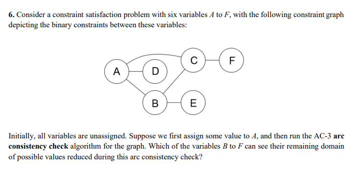 6. Consider a constraint satisfaction problem with six variables A to F, with the following constraint graph
depicting the binary constraints between these variables:
F
A
D
В
E
Initially, all variables are unassigned. Suppose we first assign some value to A, and then run the AC-3 arc
consistency check algorithm for the graph. Which of the variables B to F can see their remaining domain
of possible values reduced during this arc consistency check?
