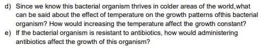 d) Since we know this bacterial organism thrives in colder areas of the world, what
can be said about the effect of temperature on the growth patterns ofthis bacterial
organism? How would increasing the temperature affect the growth constant?
e) If the bacterial organism is resistant to antibiotics, how would administering
antibiotics affect the growth of this organism?
