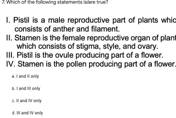 7. Which of the following statements is/are true?
I. Pistil is a male reproductive part of plants whic
consists of anther and filament.
II. Stamen is the female reproductive organ of plant
which consists of stigma, style, and ovary.
III. Pistil is the ovule producing part of a flower.
IV. Stamen is the pollen producing part of a flower.
a. I and II only
b. I and III only
c. II and IV only
d. III and IV only