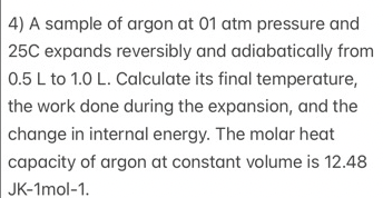 4) A sample of argon at 01 atm pressure and
25C expands reversibly and adiabatically from
0.5 L to 1.0 L. Calculate its final temperature,
the work done during the expansion, and the
change in internal energy. The molar heat
capacity of argon at constant volume is 12.48
JK-1mol-1.
