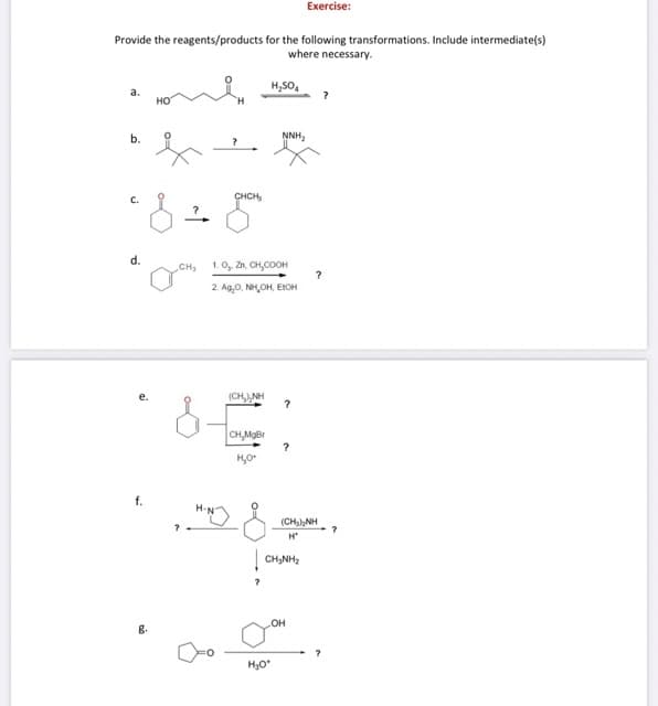 Exercise:
Provide the reagents/products for the following transformations. Include intermediate(s)
where necessary.
H,SO,
a.
но
b.
NNH,
C.
CHCH,
d.
CH
1. 0, Zn, сH,соон
2. Ag,0, NH,OH, EIOH
(CH, NH
CH,MgBr
H,O
f.
(CHaNH
H*
CH,NH,
OH
g.
