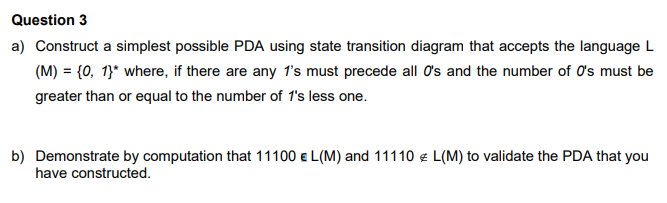 Question 3
a) Construct a simplest possible PDA using state transition diagram that accepts the language L
(M) = {0, 1}* where, if there are any 1's must precede all O's and the number of O's must be
greater than or equal to the number of 1's less one.
b) Demonstrate by computation that 11100 e L(M) and 11110 e L(M) to validate the PDA that you
have constructed.

